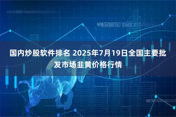国内炒股软件排名 2025年7月19日全国主要批发市场韭黄价格行情