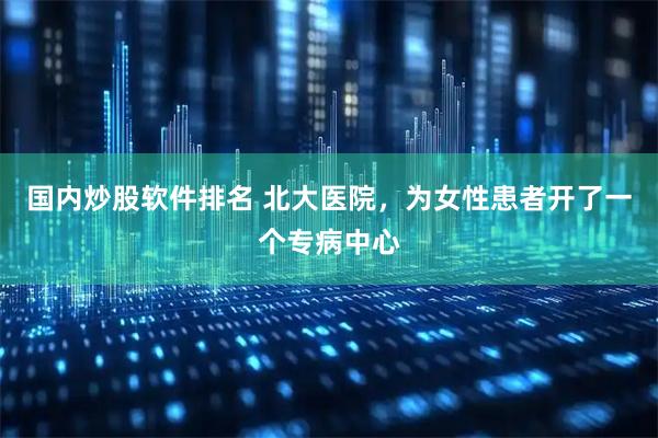 国内炒股软件排名 北大医院，为女性患者开了一个专病中心