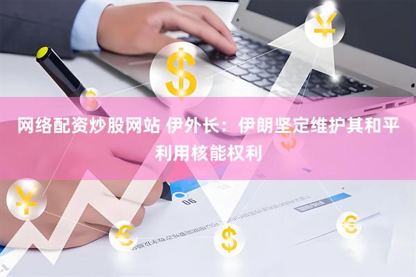 网络配资炒股网站 伊外长：伊朗坚定维护其和平利用核能权利