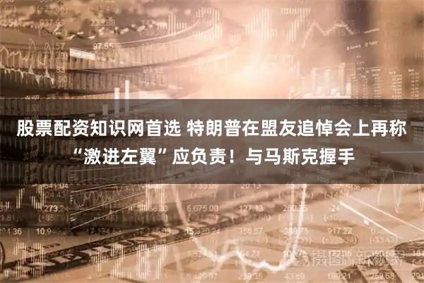 股票配资知识网首选 特朗普在盟友追悼会上再称“激进左翼”应负责！与马斯克握手