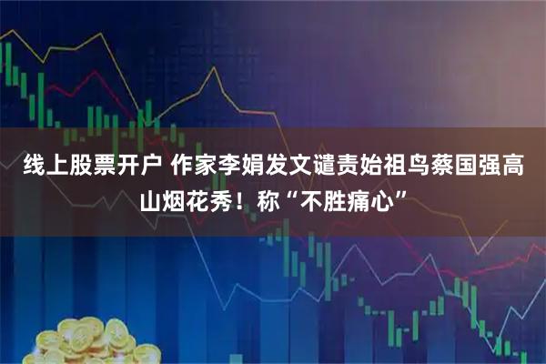 线上股票开户 作家李娟发文谴责始祖鸟蔡国强高山烟花秀！称“不胜痛心”