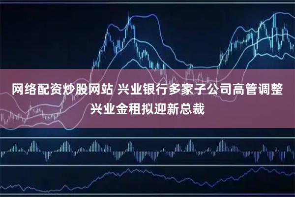 网络配资炒股网站 兴业银行多家子公司高管调整 兴业金租拟迎新总裁