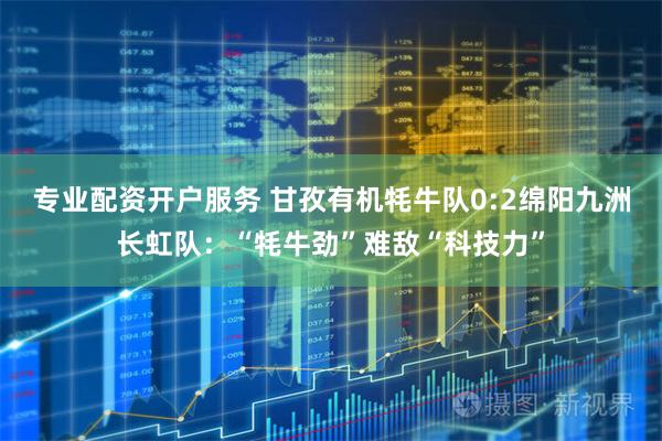 专业配资开户服务 甘孜有机牦牛队0:2绵阳九洲长虹队：“牦牛劲”难敌“科技力”