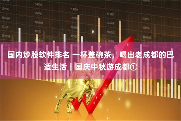 国内炒股软件排名 一杯盖碗茶，喝出老成都的巴适生活｜国庆中秋游成都①