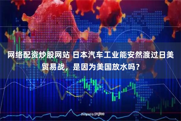 网络配资炒股网站 日本汽车工业能安然渡过日美贸易战，是因为美国放水吗？